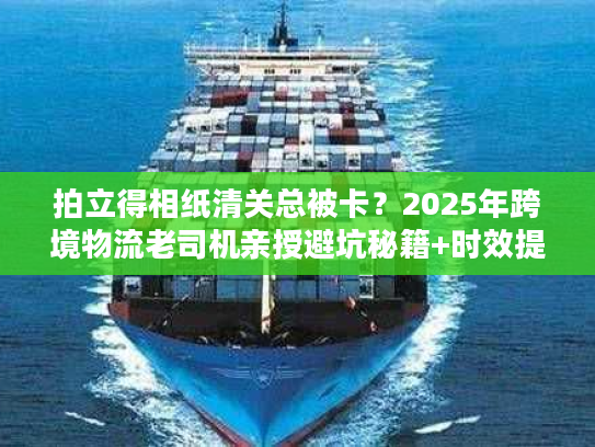拍立得相纸清关总被卡？2025年跨境物流老司机亲授避坑秘籍+时效提速30%技巧