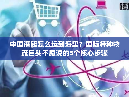 中国潜艇怎么运到海里？国际特种物流巨头不愿说的3个核心步骤