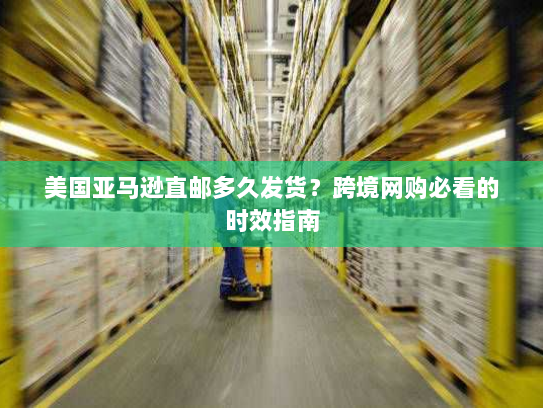 美国亚马逊直邮多久发货？跨境网购必看的时效指南