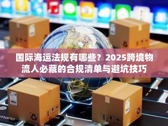 国际海运法规有哪些？2025跨境物流人必藏的合规清单与避坑技巧