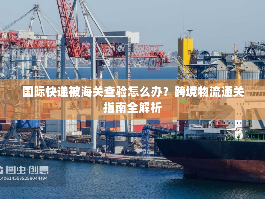 国际快递被海关查验怎么办？跨境物流通关指南全解析