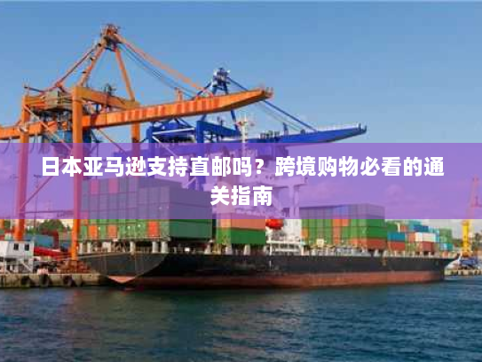 日本亚马逊支持直邮吗?跨境购物必看的通关指南 日本亚马逊支持直邮吗?跨境购物必看的通关指南