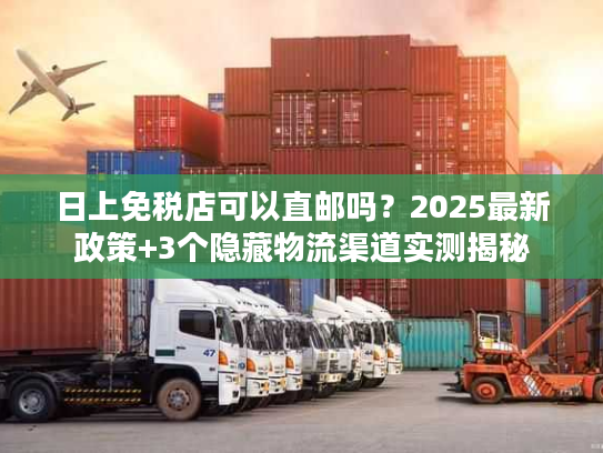 日上免税店可以直邮吗？2025最新政策+3个隐藏物流渠道实测揭秘