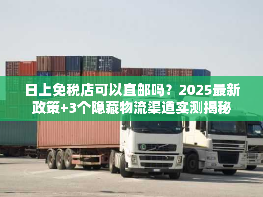 日上免税店可以直邮吗？2025最新政策+3个隐藏物流渠道实测揭秘
