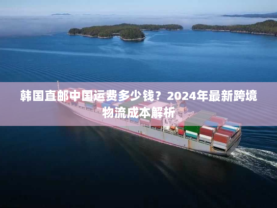 韩国直邮中国运费多少钱？2024年最新跨境物流成本解析