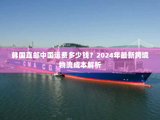 韩国直邮中国运费多少钱?2024年最新跨境物流成本解析 韩国直邮中国运费多少钱?2024年最新跨境物流成本解析