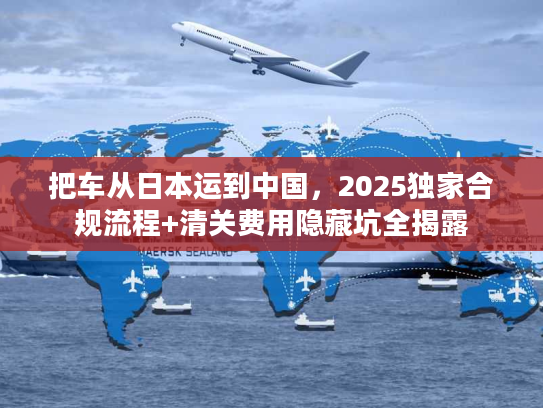 把车从日本运到中国，2025独家合规流程+清关费用隐藏坑全揭露
