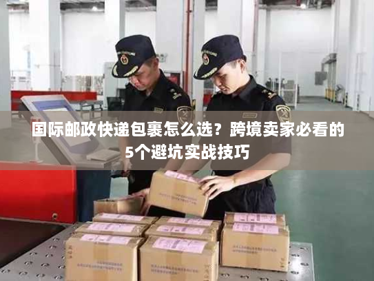 国际邮政快递包裹怎么选？跨境卖家必看的5个避坑实战技巧