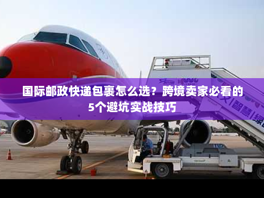 国际邮政快递包裹怎么选？跨境卖家必看的5个避坑实战技巧