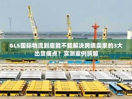 GLS国际物流到底能不能解决跨境卖家的3大出货痛点？实测案例拆解