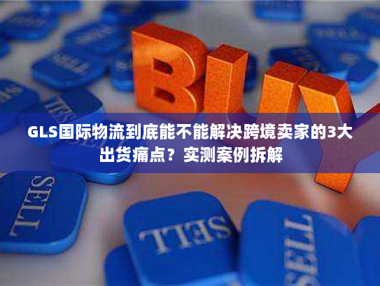 GLS国际物流到底能不能解决跨境卖家的3大出货痛点？实测案例拆解