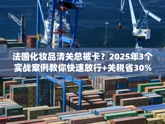 法国化妆品清关总被卡?2025年3个实战案例教你快速放行+关税省30% 法国化妆品清关总被卡?2025年3个实战案例教你快速放行+关税省30%