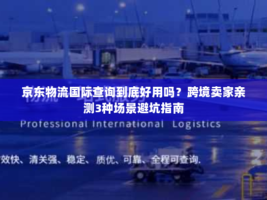 京东物流国际查询到底好用吗？跨境卖家亲测3种场景避坑指南