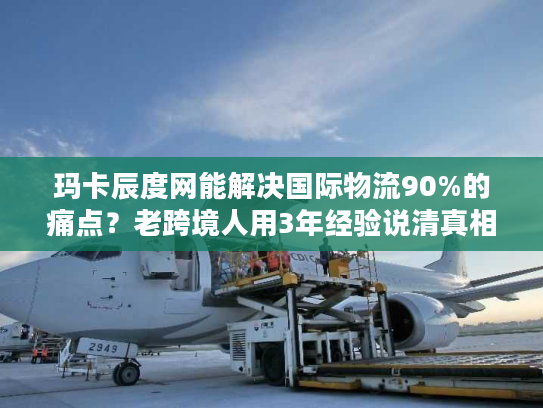 玛卡辰度网能解决国际物流90%的痛点？老跨境人用3年经验说清真相