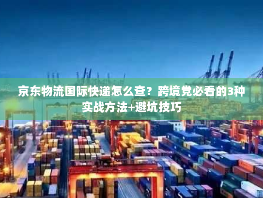 京东物流国际快递怎么查？跨境党必看的3种实战方法+避坑技巧