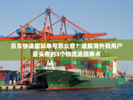 京东快递国际单号怎么查？速解海外购用户最头疼的3个物流追踪痛点