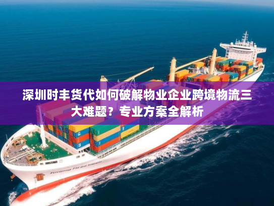 深圳时丰货代如何破解物业企业跨境物流三大难题?专业方案全解析 深圳时丰货代如何破解物业企业跨境物流三大难题?专业方案全解析