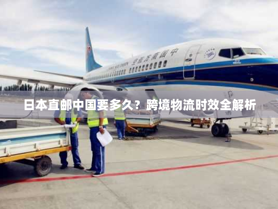 日本直邮中国要多久？跨境物流时效全解析
