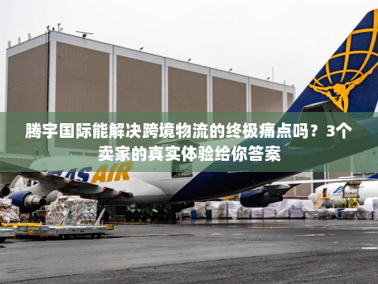 腾宇国际能解决跨境物流的终极痛点吗？3个卖家的真实体验给你答案