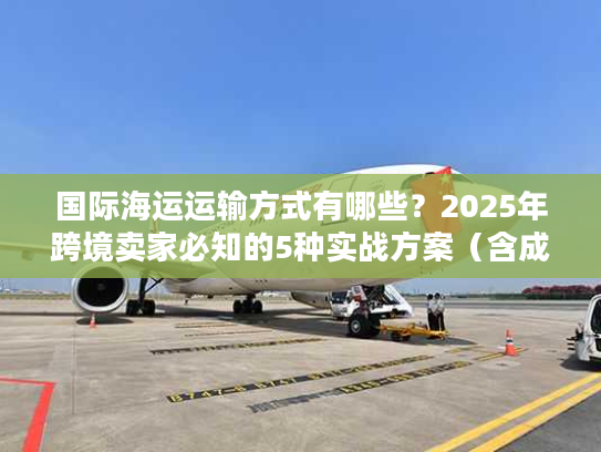 国际海运运输方式有哪些？2025年跨境卖家必知的5种实战方案（含成本对比）