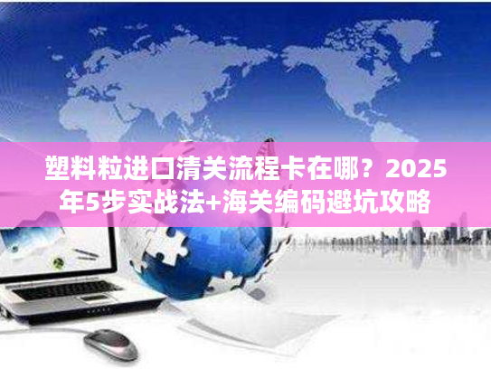 塑料粒进口清关流程卡在哪？2025年5步实战法+海关编码避坑攻略