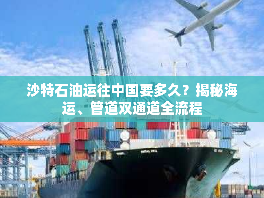 沙特石油运往中国要多久？揭秘海运、管道双通道全流程