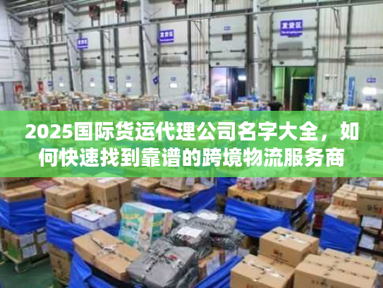 2025国际货运代理公司名字大全，如何快速找到靠谱的跨境物流服务商？