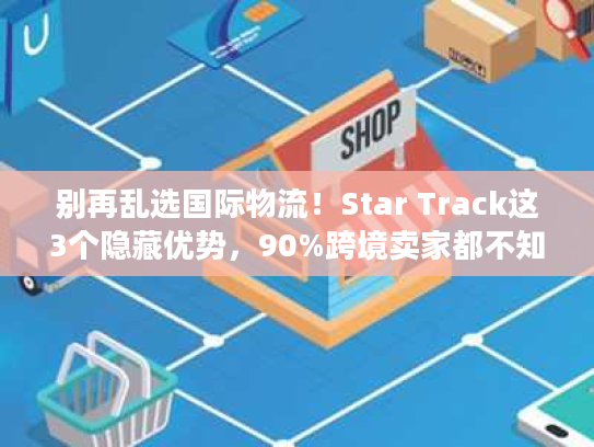 别再乱选国际物流!Star Track这3个隐藏优势,90%跨境卖家都不知道 别再乱选国际物流!Star Track这3个隐藏优势,90%跨境卖家都不知道