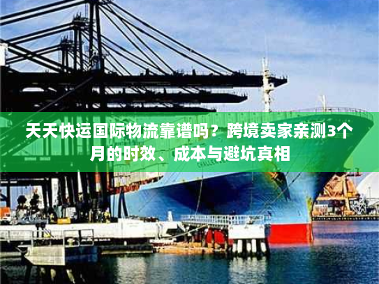 天天快运国际物流靠谱吗?跨境卖家亲测3个月的时效、成本与避坑真相 天天快运国际物流靠谱吗?跨境卖家亲测3个月的时效、成本与避坑真相