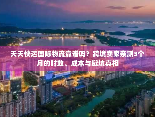 天天快运国际物流靠谱吗?跨境卖家亲测3个月的时效、成本与避坑真相 天天快运国际物流靠谱吗?跨境卖家亲测3个月的时效、成本与避坑真相