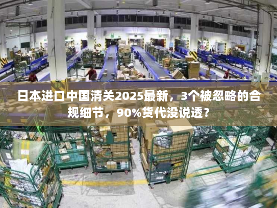 日本进口中国清关2025最新，3个被忽略的合规细节，90%货代没说透？