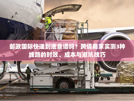 邮政国际快递到底靠谱吗?跨境商家实测3种线路的时效、成本与避坑技巧 邮政国际快递到底靠谱吗?跨境商家实测3种线路的时效、成本与避坑技巧