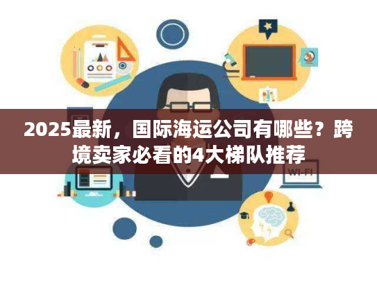 2025最新，国际海运公司有哪些？跨境卖家必看的4大梯队推荐