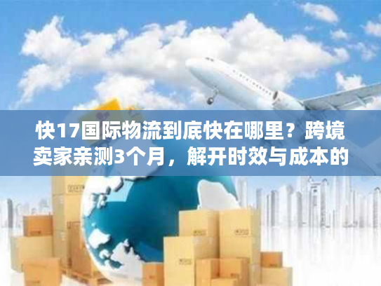 快17国际物流到底快在哪里?跨境卖家亲测3个月,解开时效与成本的平衡密码 快17国际物流到底快在哪里?跨境卖家亲测3个月,解开时效与成本的平衡密码