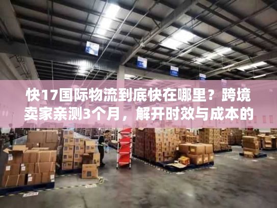 快17国际物流到底快在哪里?跨境卖家亲测3个月,解开时效与成本的平衡密码 快17国际物流到底快在哪里?跨境卖家亲测3个月,解开时效与成本的平衡密码