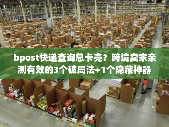 bpost快递查询总卡壳？跨境卖家亲测有效的3个破局法+1个隐藏神器