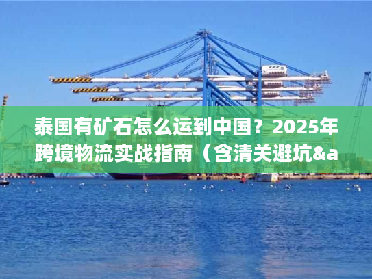 泰国有矿石怎么运到中国？2025年跨境物流实战指南（含清关避坑&成本优化）