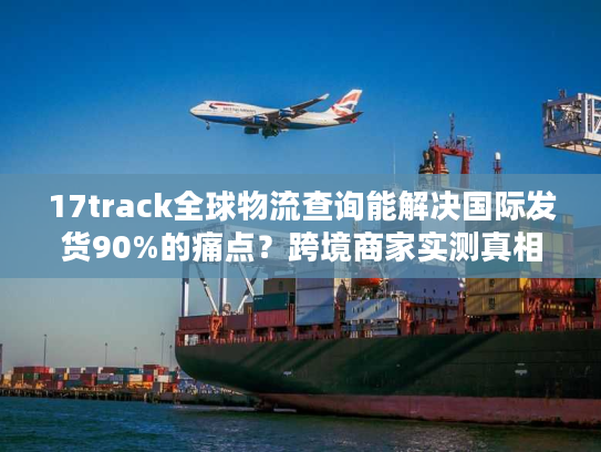 17track全球物流查询能解决国际发货90%的痛点？跨境商家实测真相来了