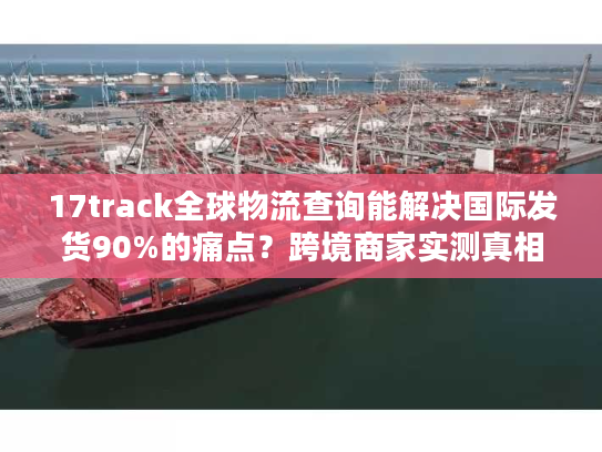 17track全球物流查询能解决国际发货90%的痛点？跨境商家实测真相来了