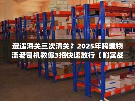 遭遇海关三次清关?2025年跨境物流老司机教你3招快速放行(附实战案例) 遭遇海关三次清关?2025年跨境物流老司机教你3招快速放行(附实战案例)
