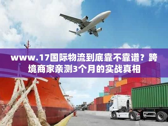 www.17国际物流到底靠不靠谱？跨境商家亲测3个月的实战真相