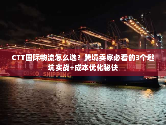 CTT国际物流怎么选？跨境卖家必看的3个避坑实战+成本优化秘诀