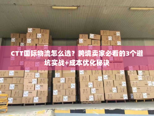 CTT国际物流怎么选？跨境卖家必看的3个避坑实战+成本优化秘诀