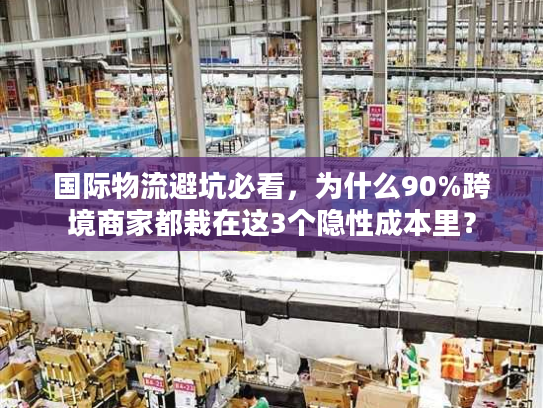 国际物流避坑必看，为什么90%跨境商家都栽在这3个隐性成本里？
