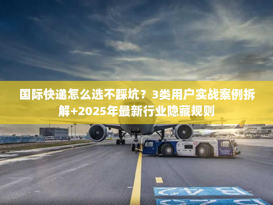 国际快递怎么选不踩坑？3类用户实战案例拆解+2025年最新行业隐藏规则