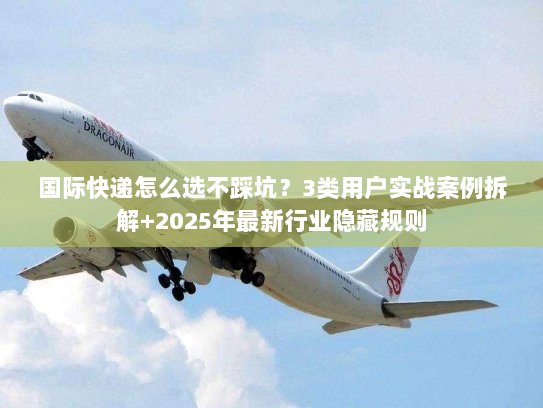 国际快递怎么选不踩坑？3类用户实战案例拆解+2025年最新行业隐藏规则