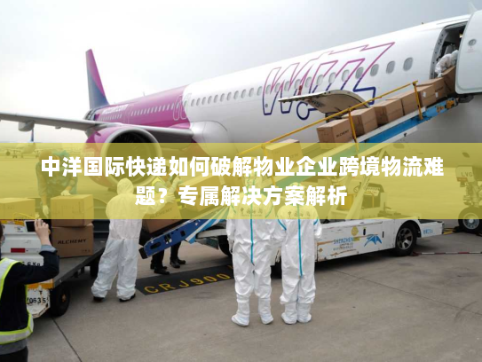中洋国际快递如何破解物业企业跨境物流难题？专属解决方案解析