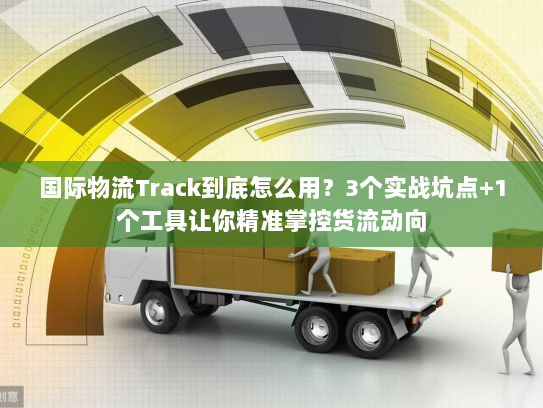 国际物流Track到底怎么用?3个实战坑点+1个工具让你精准掌控货流动向 国际物流Track到底怎么用?3个实战坑点+1个工具让你精准掌控货流动向