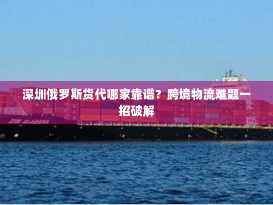 深圳俄罗斯货代哪家靠谱?跨境物流难题一招破解 深圳俄罗斯货代哪家靠谱?跨境物流难题一招破解