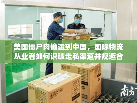 美国僵尸肉偷运到中国，国际物流从业者如何识破走私渠道并规避合规风险？